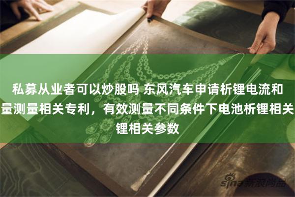 私募从业者可以炒股吗 东风汽车申请析锂电流和析锂量测量相关专利，有效测量不同条件下电池析锂相关参数