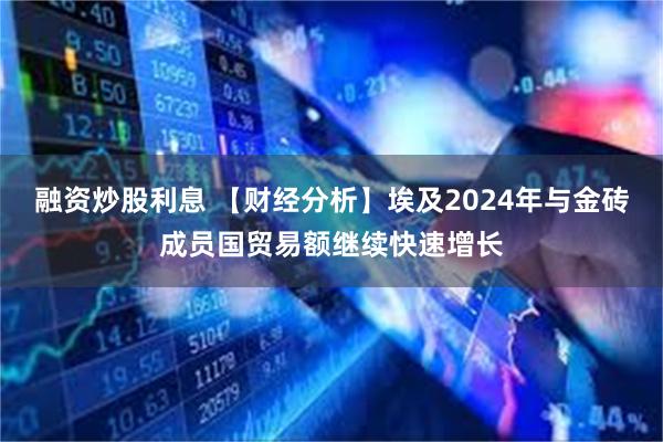融资炒股利息 【财经分析】埃及2024年与金砖成员国贸易额继续快速增长