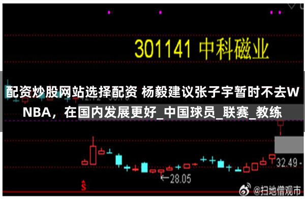 配资炒股网站选择配资 杨毅建议张子宇暂时不去WNBA，在国内发展更好_中国球员_联赛_教练
