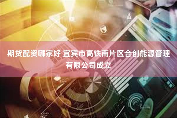 期货配资哪家好 宜宾市高铁南片区合创能源管理有限公司成立