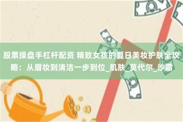 股票操盘手杠杆配资 精致女孩的夏日美妆护肤全攻略：从眉妆到清洁一步到位_肌肤_莫代尔_沙霜
