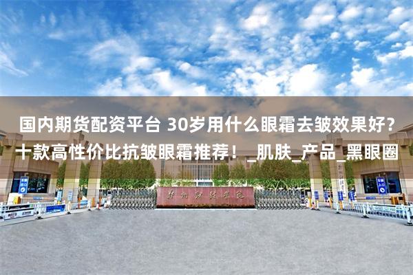 国内期货配资平台 30岁用什么眼霜去皱效果好？十款高性价比抗皱眼霜推荐！_肌肤_产品_黑眼圈