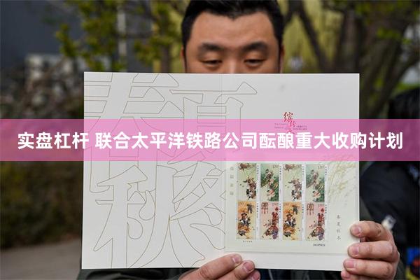 实盘杠杆 联合太平洋铁路公司酝酿重大收购计划