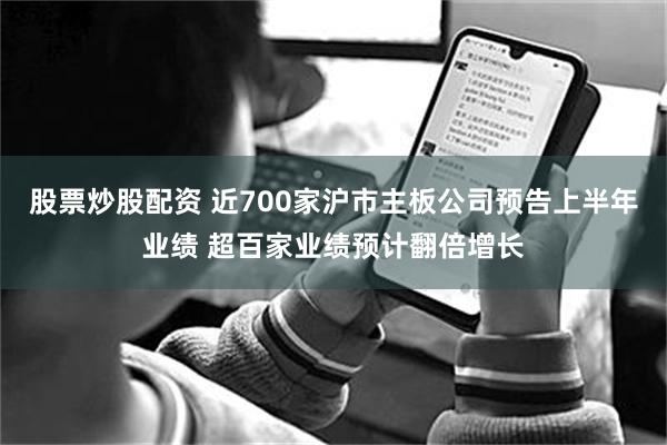 股票炒股配资 近700家沪市主板公司预告上半年业绩 超百家业绩预计翻倍增长