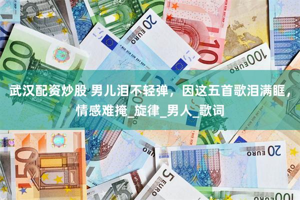 武汉配资炒股 男儿泪不轻弹，因这五首歌泪满眶，情感难掩_旋律_男人_歌词