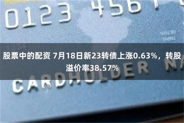 股票中的配资 7月18日新23转债上涨0.63%，转股溢价率38.57%