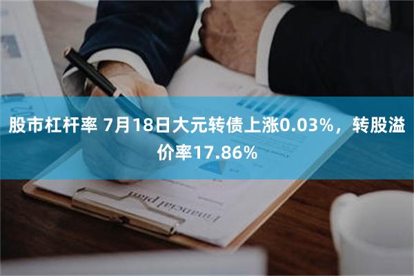股市杠杆率 7月18日大元转债上涨0.03%，转股溢价率17.86%