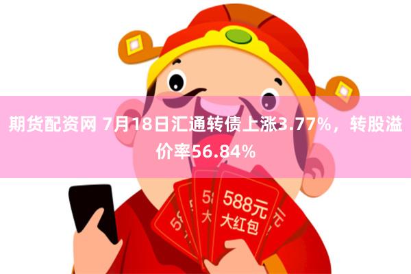 期货配资网 7月18日汇通转债上涨3.77%，转股溢价率56.84%