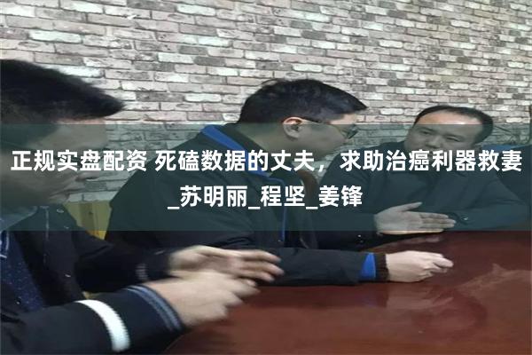 正规实盘配资 死磕数据的丈夫，求助治癌利器救妻_苏明丽_程坚_姜锋