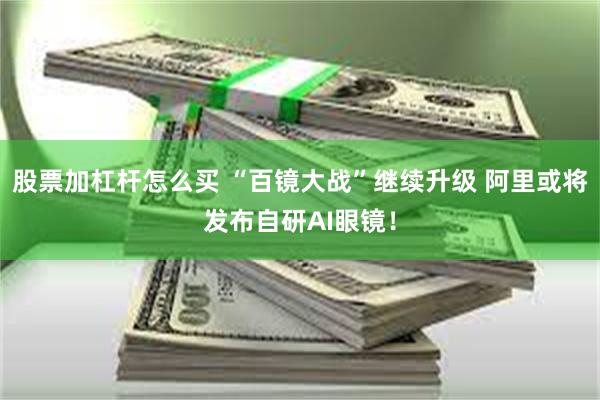 股票加杠杆怎么买 “百镜大战”继续升级 阿里或将发布自研AI眼镜！