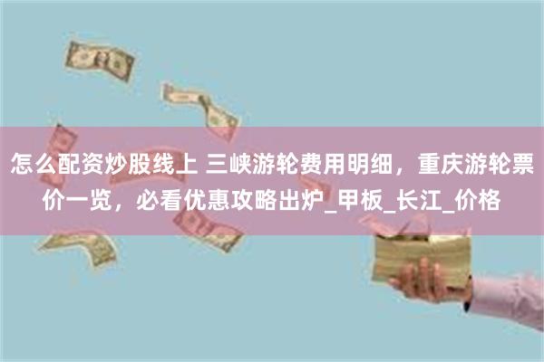 怎么配资炒股线上 三峡游轮费用明细，重庆游轮票价一览，必看优惠攻略出炉_甲板_长江_价格