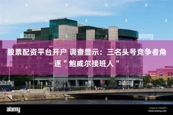 股票配资平台开户 调查显示：三名头号竞争者角逐＂鲍威尔接班人＂