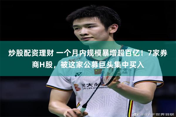 炒股配资理财 一个月内规模暴增超百亿！7家券商H股，被这家公募巨头集中买入