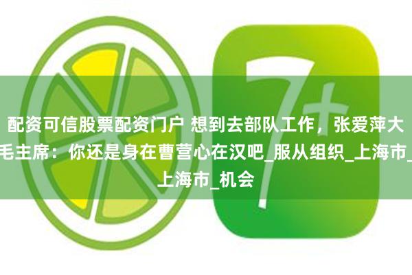 配资可信股票配资门户 想到去部队工作，张爱萍大喜，毛主席：你还是身在曹营心在汉吧_服从组织_上海市_机会