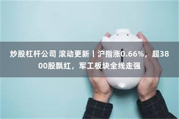 炒股杠杆公司 滚动更新丨沪指涨0.66%，超3800股飘红，军工板块全线走强