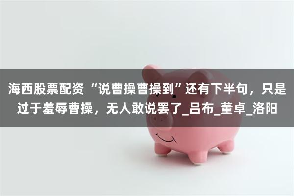 海西股票配资 “说曹操曹操到”还有下半句，只是过于羞辱曹操，无人敢说罢了_吕布_董卓_洛阳
