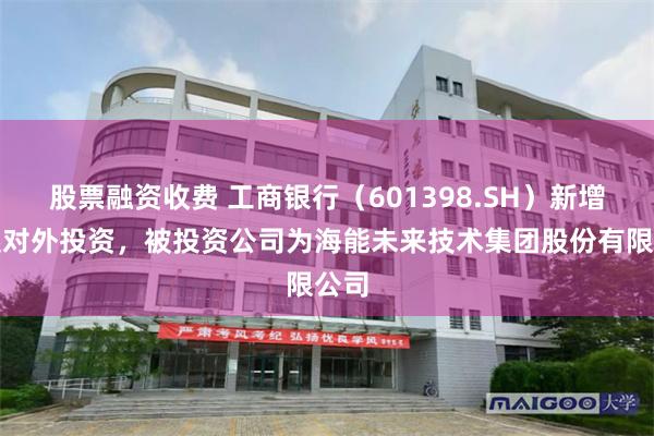 股票融资收费 工商银行（601398.SH）新增一起对外投资，被投资公司为海能未来技术集团股份有限公司
