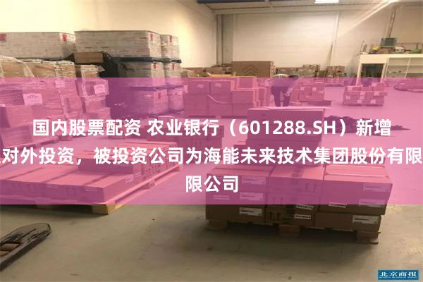 国内股票配资 农业银行（601288.SH）新增一起对外投资，被投资公司为海能未来技术集团股份有限公司