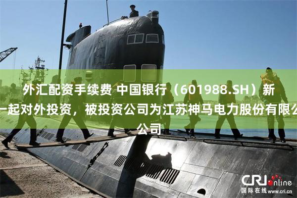 外汇配资手续费 中国银行（601988.SH）新增一起对外投资，被投资公司为江苏神马电力股份有限公司