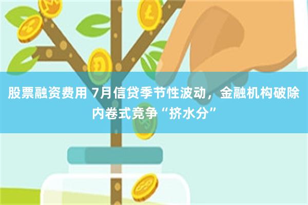 股票融资费用 7月信贷季节性波动，金融机构破除内卷式竞争“挤水分”