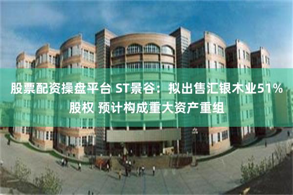 股票配资操盘平台 ST景谷：拟出售汇银木业51%股权 预计构成重大资产重组