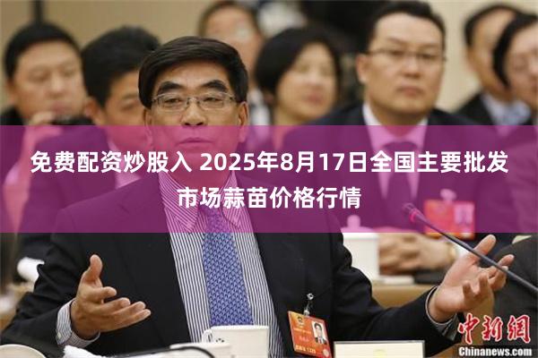 免费配资炒股入 2025年8月17日全国主要批发市场蒜苗价格行情