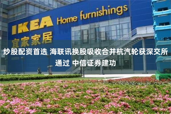 炒股配资首选 海联讯换股吸收合并杭汽轮获深交所通过 中信证券建功