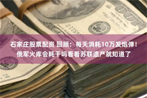 石家庄股票配资 回顾：每天消耗10万发炮弹！俄军火库会耗干吗看看苏联遗产就知道了