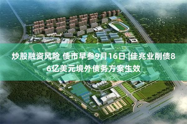 炒股融资风险 债市早参9月16日 |佳兆业削债86亿美元境外债务方案生效
