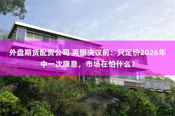 外盘期货配资公司 英银决议前：只定价2026年中一次降息，市场在怕什么？