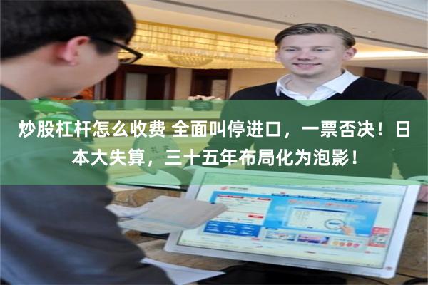 炒股杠杆怎么收费 全面叫停进口，一票否决！日本大失算，三十五年布局化为泡影！