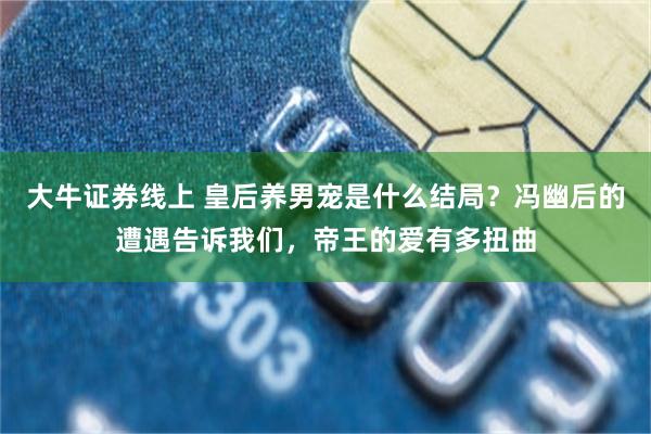 大牛证券线上 皇后养男宠是什么结局？冯幽后的遭遇告诉我们，帝王的爱有多扭曲